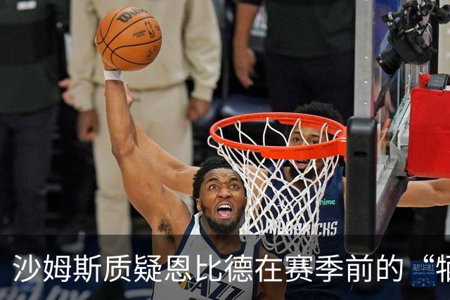 沙姆斯质疑恩比德在赛季前的“牺牲”言论